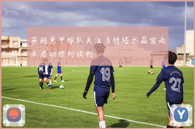 英超意甲球队关注马特塔水晶宫尚未启动续约谈判