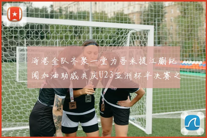 海港全队齐聚一堂为吾米提江蒯纪闻加油助威共庆U23亚洲杯半决赛之夜