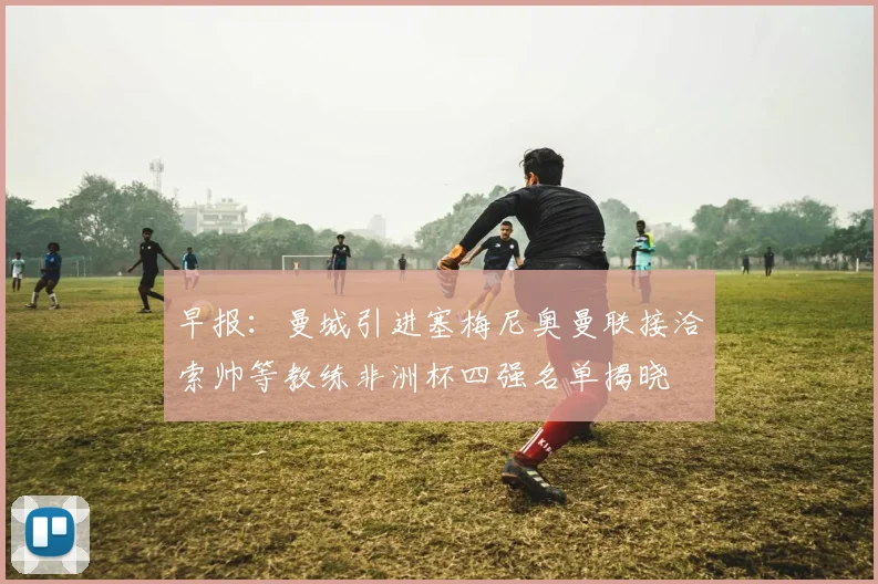 早报：曼城引进塞梅尼奥曼联接洽索帅等教练非洲杯四强名单揭晓