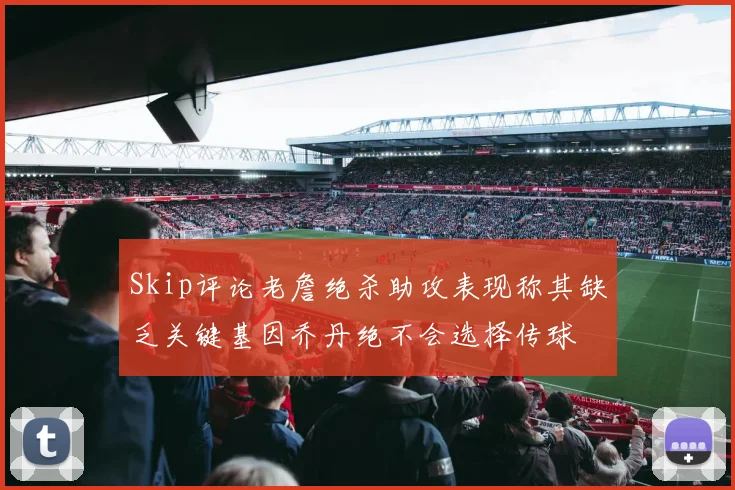 Skip评论老詹绝杀助攻表现称其缺乏关键基因乔丹绝不会选择传球