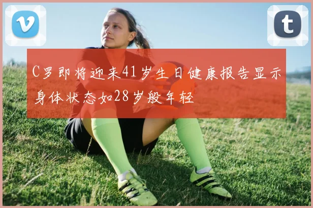 C罗即将迎来41岁生日健康报告显示身体状态如28岁般年轻