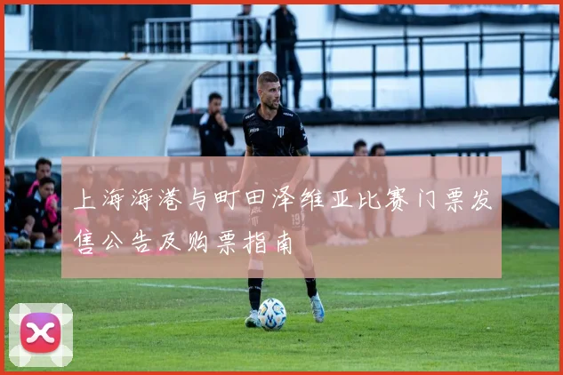 上海海港与町田泽维亚比赛门票发售公告及购票指南