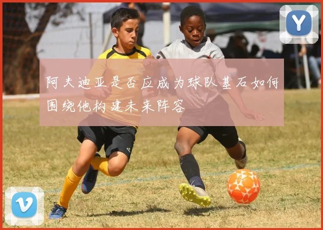 阿夫迪亚是否应成为球队基石如何围绕他构建未来阵容