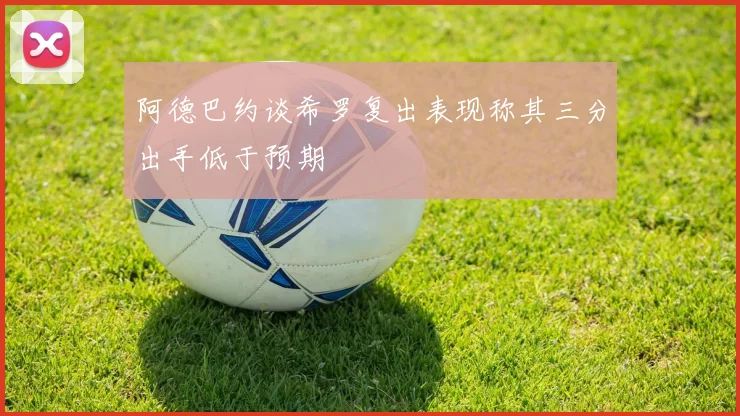阿德巴约谈希罗复出表现称其三分出手低于预期