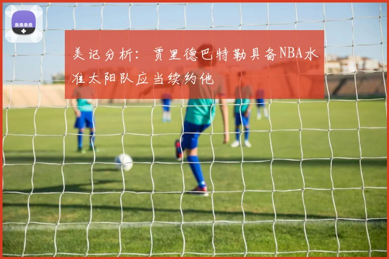 美记分析：贾里德巴特勒具备NBA水准太阳队应当续约他