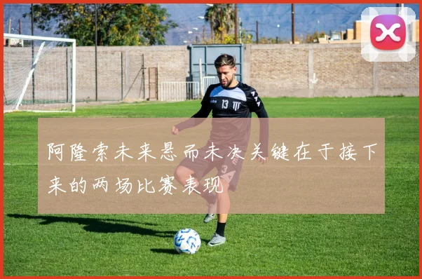 阿隆索未来悬而未决关键在于接下来的两场比赛表现