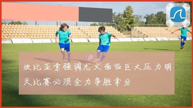 坎比亚索强调尤文面临巨大压力明天比赛必须全力争胜拿分