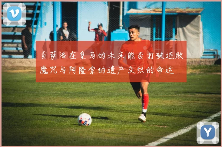 贡萨洛在皇马的未来能否打破连败魔咒与阿隆索的遗产交织的命运