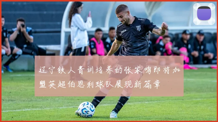 辽宁铁人青训培养的张家鸣即将加盟英超伯恩利球队展现新篇章