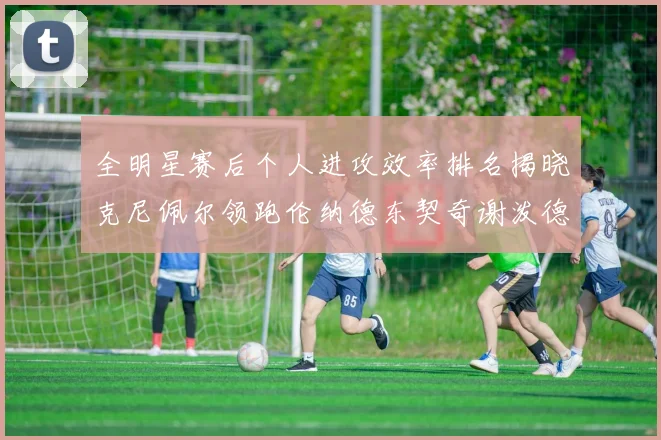 全明星赛后个人进攻效率排名揭晓克尼佩尔领跑伦纳德东契奇谢泼德紧随其后