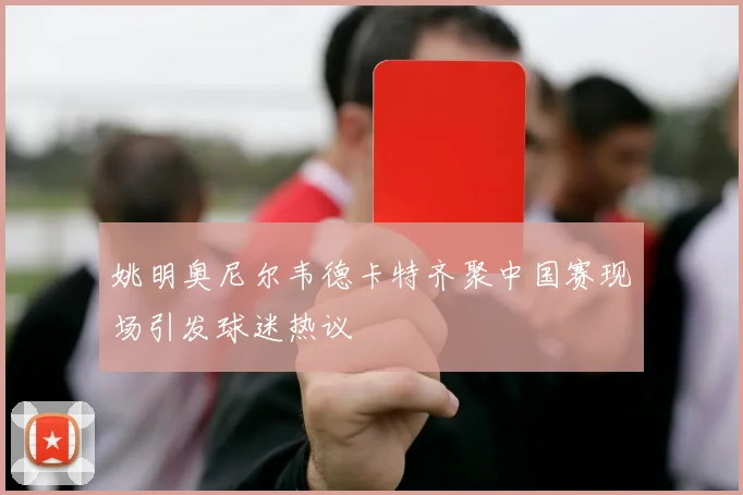 姚明奥尼尔韦德卡特齐聚中国赛现场引发球迷热议