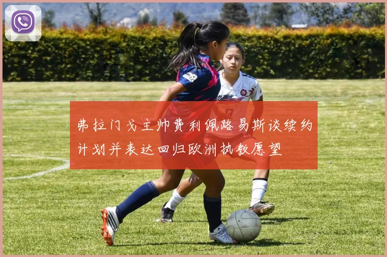 弗拉门戈主帅费利佩路易斯谈续约计划并表达回归欧洲执教愿望