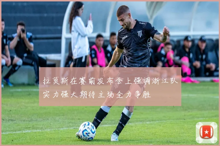 拉莫斯在赛前发布会上强调浙江队实力强大期待主场全力争胜