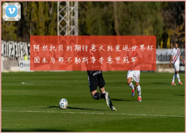 阿尔托贝利期待意大利重返世界杯国米与那不勒斯争夺意甲冠军