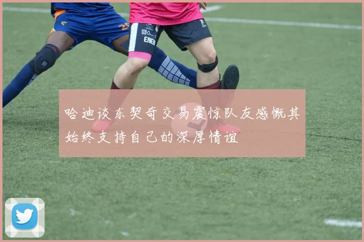 哈迪谈东契奇交易震惊队友感慨其始终支持自己的深厚情谊