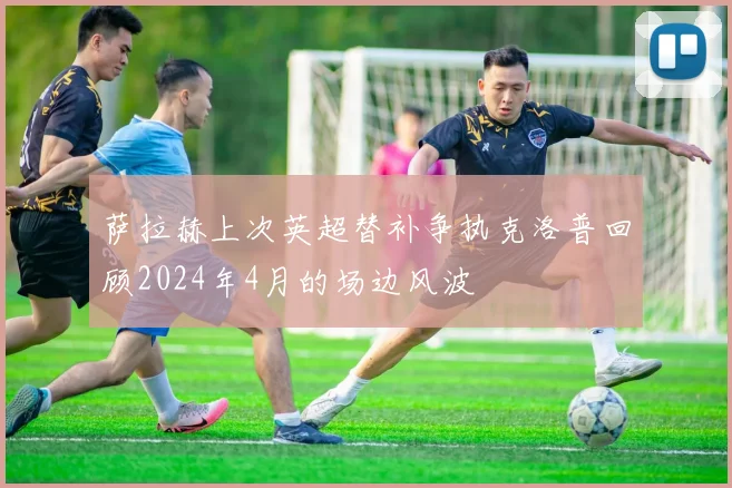 萨拉赫上次英超替补争执克洛普回顾2024年4月的场边风波